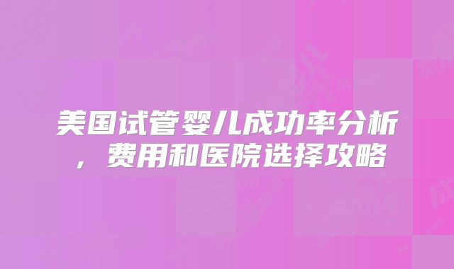 美国试管婴儿成功率分析，费用和医院选择攻略