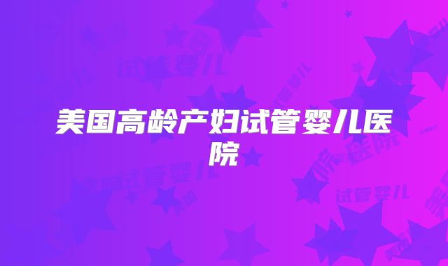 美国高龄产妇试管婴儿医院