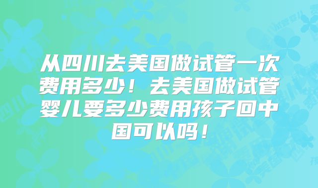 从四川去美国做试管一次费用多少!去美国做试管婴儿要多少费用孩子回中国可以吗!