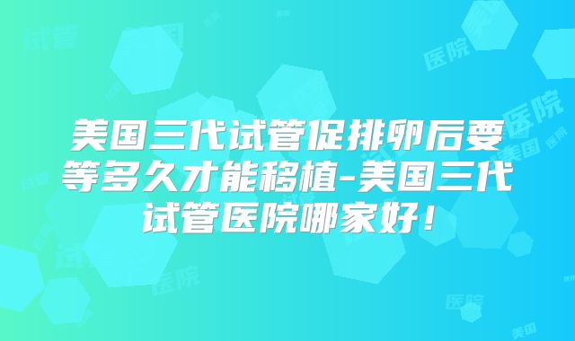 美国三代试管促排卵后要等多久才能移植-美国三代试管医院哪家好！