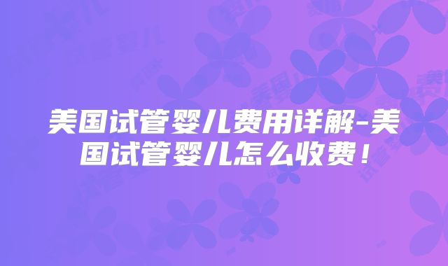 美国试管婴儿费用详解-美国试管婴儿怎么收费！