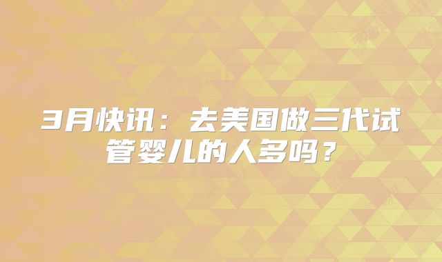 3月快讯：去美国做三代试管婴儿的人多吗？