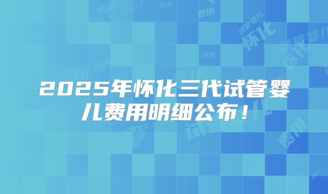 2025年怀化三代试管婴儿费用明细公布！