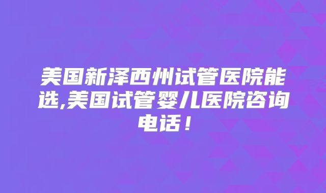 美国新泽西州试管医院能选,美国试管婴儿医院咨询电话！