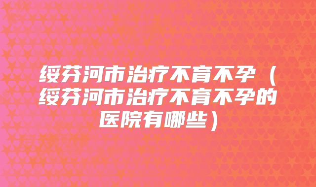 绥芬河市治疗不育不孕(绥芬河市治疗不育不孕的医院有哪些)