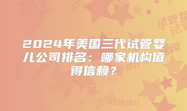 2024年美国三代试管婴儿公司排名:哪家机构值得信赖?