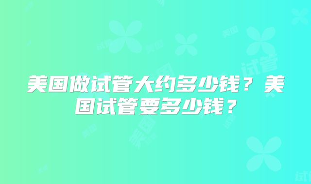 美国做试管大约多少钱?美国试管要多少钱?