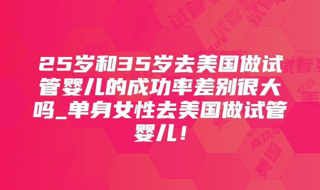 25岁和35岁去美国做试管婴儿的成功率差别很大吗_单身女性去美国做试管婴儿！