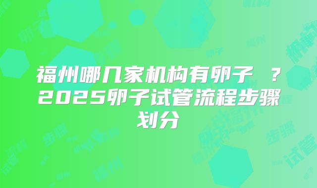 福州哪几家机构有卵子 ？2025卵子试管流程步骤划分