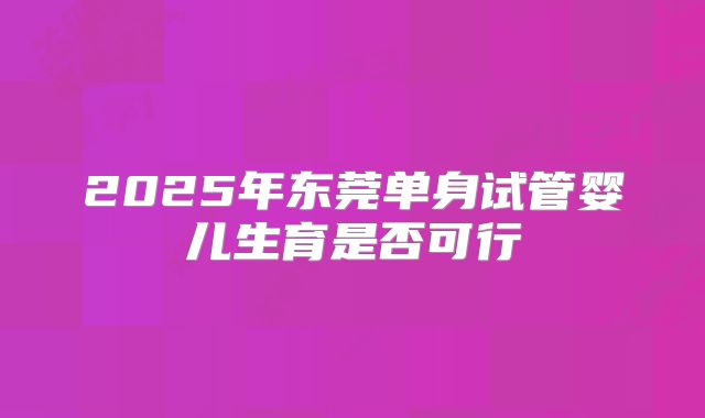 2025年东莞单身试管婴儿生育是否可行