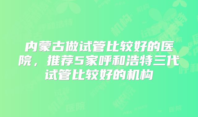 内蒙古做试管比较好的医院,推荐5家呼和浩特三代试管比较好的机构