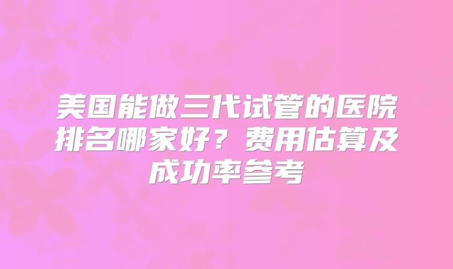 美国能做三代试管的医院排名哪家好？费用估算及成功率参考