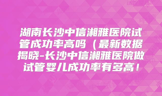 湖南长沙中信湘雅医院试管成功率高吗（最新数据揭晓-长沙中信湘雅医院做试管婴儿成功率有多高！