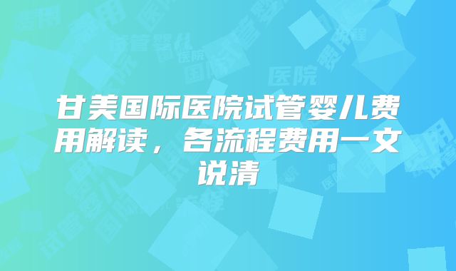 甘美国际医院试管婴儿费用解读，各流程费用一文说清