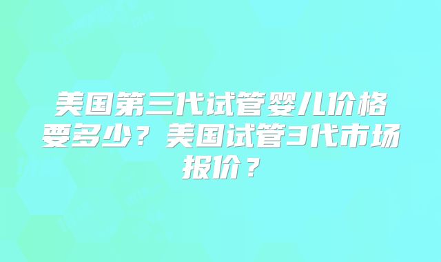 美国第三代试管婴儿价格要多少?美国试管3代市场报价?