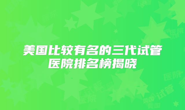 美国比较有名的三代试管医院排名榜揭晓