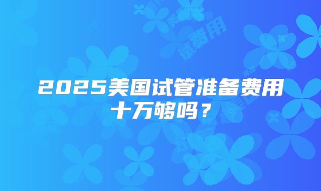 2025美国试管准备费用十万够吗?