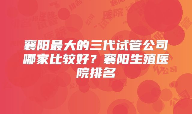 襄阳最大的三代试管公司哪家比较好？襄阳生殖医院排名