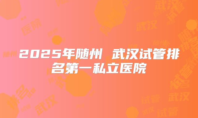 2025年随州 武汉试管排名第一私立医院