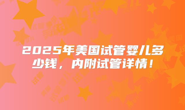 2025年美国试管婴儿多少钱，内附试管详情！