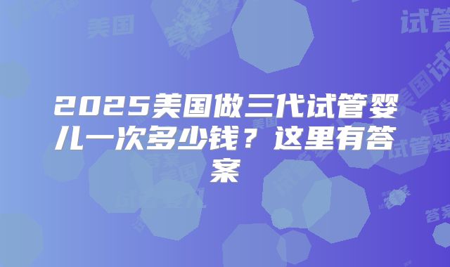 2025美国做三代试管婴儿一次多少钱？这里有答案