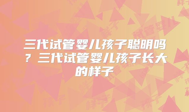 三代试管婴儿孩子聪明吗?三代试管婴儿孩子长大的样子