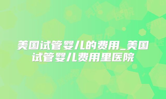 美国试管婴儿的费用_美国试管婴儿费用里医院