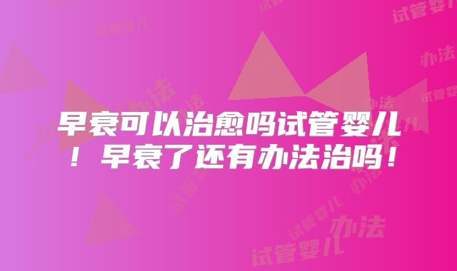 早衰可以治愈吗试管婴儿！早衰了还有办法治吗！
