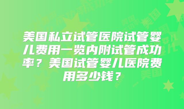 美国私立试管医院试管婴儿费用一览内附试管成功率？美国试管婴儿医院费用多少钱？