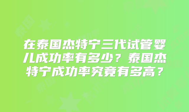 在泰国杰特宁三代试管婴儿成功率有多少？泰国杰特宁成功率究竟有多高？