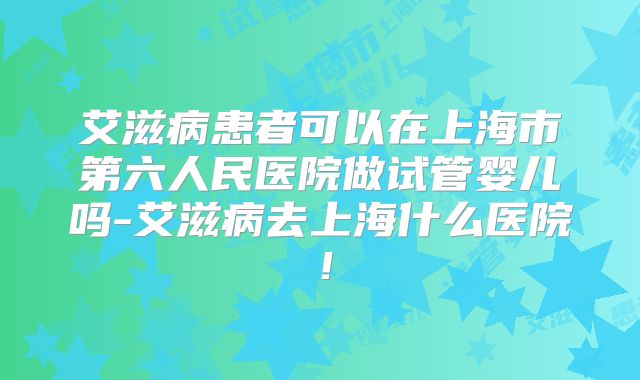 艾滋病患者可以在上海市第六人民医院做试管婴儿吗-艾滋病去上海什么医院！