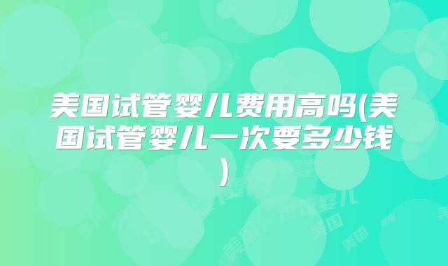 美国试管婴儿费用高吗(美国试管婴儿一次要多少钱)