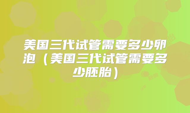 美国三代试管需要多少卵泡（美国三代试管需要多少胚胎）