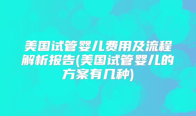 美国试管婴儿费用及流程解析报告(美国试管婴儿的方案有几种)