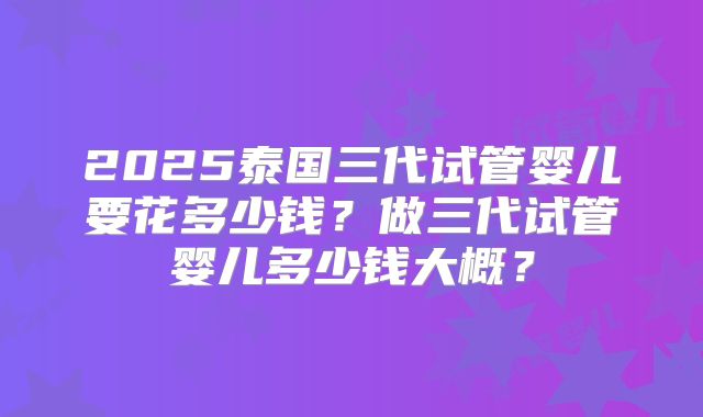 2025泰国三代试管婴儿要花多少钱？做三代试管婴儿多少钱大概？