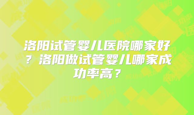 洛阳试管婴儿医院哪家好？洛阳做试管婴儿哪家成功率高？