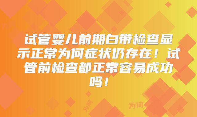 试管婴儿前期白带检查显示正常为何症状仍存在！试管前检查都正常容易成功吗！