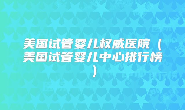 美国试管婴儿权威医院（美国试管婴儿中心排行榜）