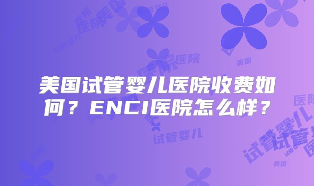 美国试管婴儿医院收费如何？ENCI医院怎么样？
