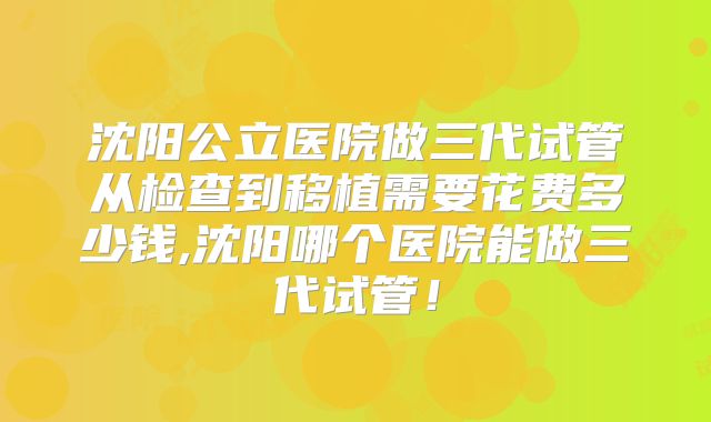 沈阳公立医院做三代试管从检查到移植需要花费多少钱,沈阳哪个医院能做三代试管！