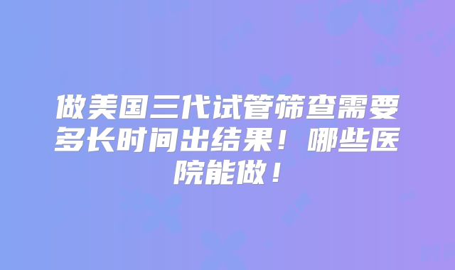做美国三代试管筛查需要多长时间出结果！哪些医院能做！
