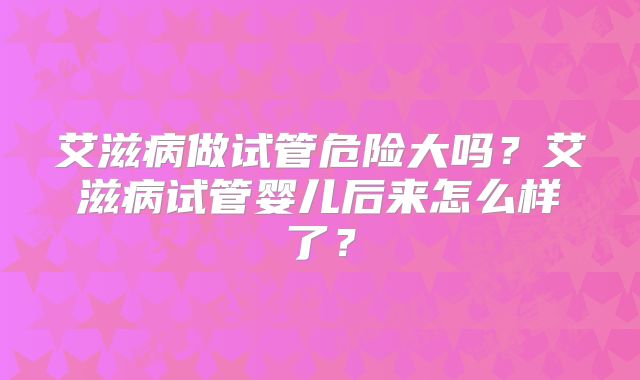 艾滋病做试管危险大吗?艾滋病试管婴儿后来怎么样了?