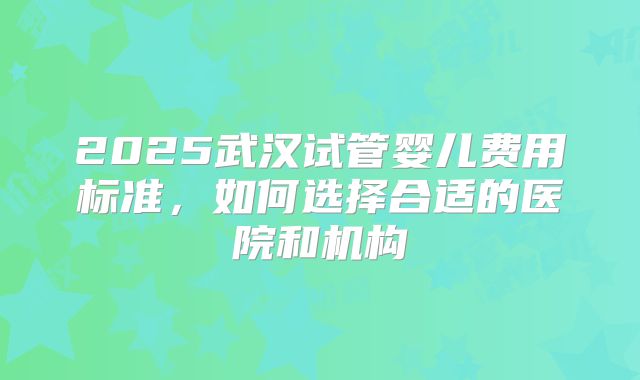 2025武汉试管婴儿费用标准，如何选择合适的医院和机构
