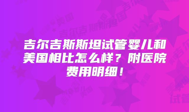 吉尔吉斯斯坦试管婴儿和美国相比怎么样?附医院费用明细!