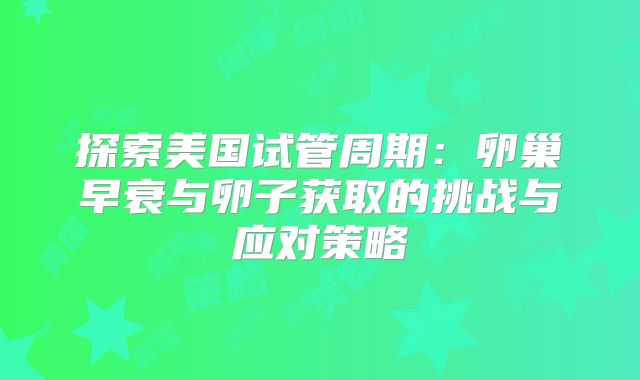 探索美国试管周期：卵巢早衰与卵子获取的挑战与应对策略