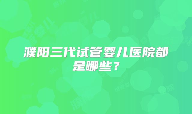 濮阳三代试管婴儿医院都是哪些？