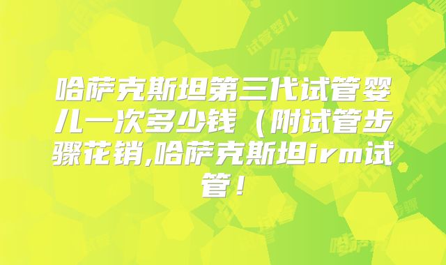 哈萨克斯坦第三代试管婴儿一次多少钱（附试管步骤花销,哈萨克斯坦irm试管！