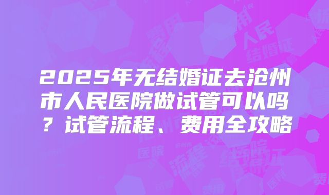 2025年无结婚证去沧州市人民医院做试管可以吗？试管流程、费用全攻略