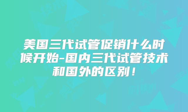 美国三代试管促销什么时候开始-国内三代试管技术和国外的区别！