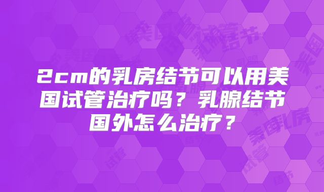 2cm的乳房结节可以用美国试管治疗吗？乳腺结节国外怎么治疗？